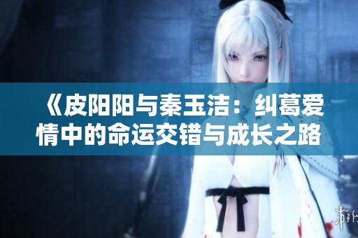 《皮阳阳与秦玉洁：纠葛爱情中的命运交错与成长之路》