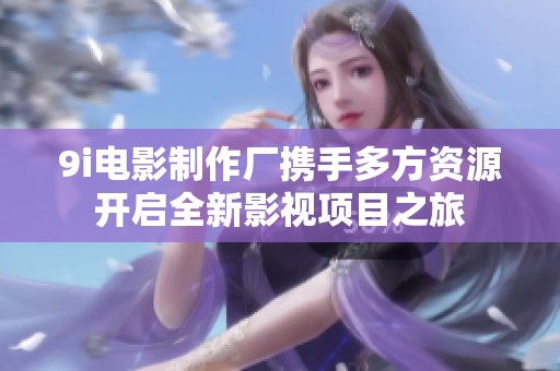 9i电影制作厂携手多方资源开启全新影视项目之旅
