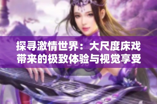 探寻激情世界：大尺度床戏带来的极致体验与视觉享受
