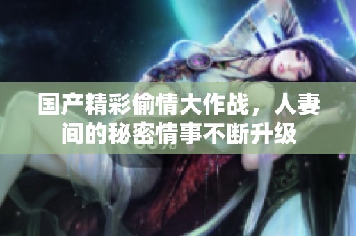 国产精彩偷情大作战，人妻间的秘密情事不断升级