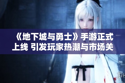 《地下城与勇士》手游正式上线 引发玩家热潮与市场关注
