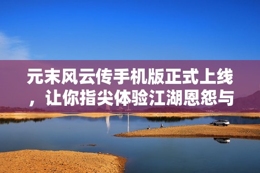 元末风云传手机版正式上线，让你指尖体验江湖恩怨与豪杰传奇