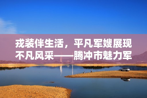 戎装伴生活，平凡军嫂展现不凡风采——腾冲市魅力军嫂故事集萃