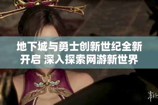 地下城与勇士创新世纪全新开启 深入探索网游新世界
