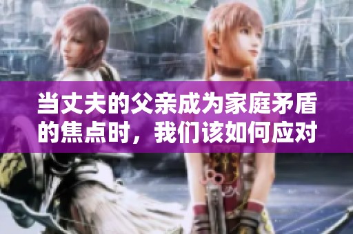 当丈夫的父亲成为家庭矛盾的焦点时，我们该如何应对与化解