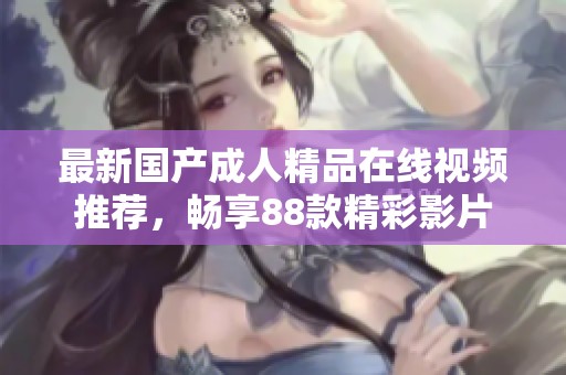 最新国产成人精品在线视频推荐，畅享88款精彩影片
