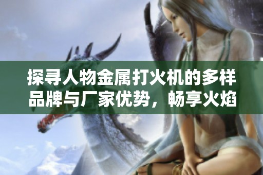 探寻人物金属打火机的多样品牌与厂家优势，畅享火焰魅力