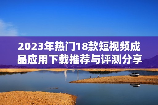 2023年热门18款短视频成品应用下载推荐与评测分享