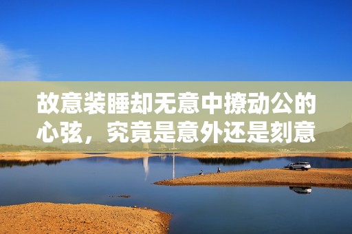 故意装睡却无意中撩动公的心弦，究竟是意外还是刻意的挑逗