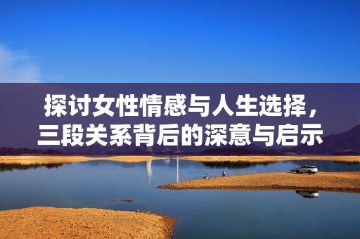 探讨女性情感与人生选择，三段关系背后的深意与启示