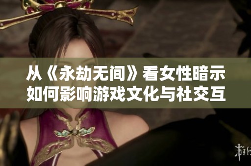 从《永劫无间》看女性暗示如何影响游戏文化与社交互动