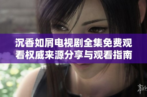 沉香如屑电视剧全集免费观看权威来源分享与观看指南