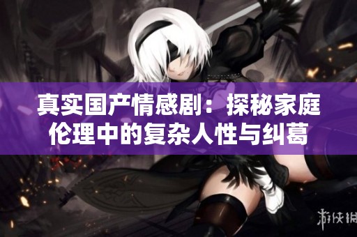 真实国产情感剧：探秘家庭伦理中的复杂人性与纠葛