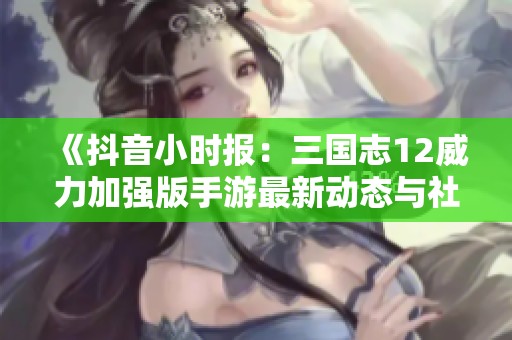 《抖音小时报：三国志12威力加强版手游最新动态与社会关注》