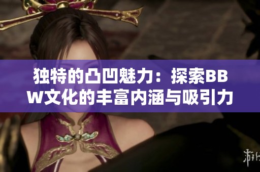 独特的凸凹魅力：探索BBW文化的丰富内涵与吸引力
