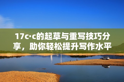 17c·c的起草与重写技巧分享，助你轻松提升写作水平