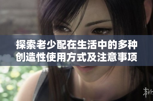 探索老少配在生活中的多种创造性使用方式及注意事项
