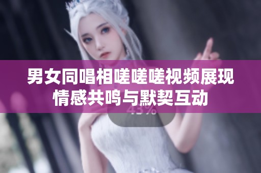男女同唱相嗟嗟嗟视频展现情感共鸣与默契互动