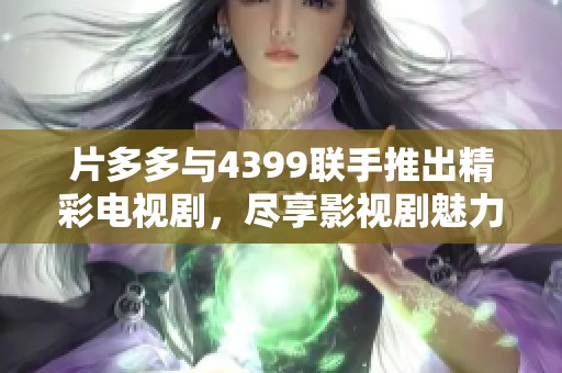片多多与4399联手推出精彩电视剧，尽享影视剧魅力不容错过