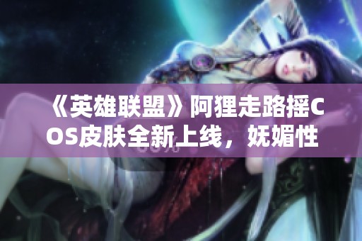 《英雄联盟》阿狸走路摇COS皮肤全新上线，妩媚性感令人心醉！
