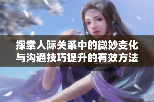 探索人际关系中的微妙变化与沟通技巧提升的有效方法