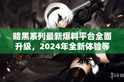 暗黑系列最新爆料平台全面升级，2024年全新体验等待开启