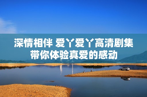 深情相伴 爱丫爱丫高清剧集带你体验真爱的感动