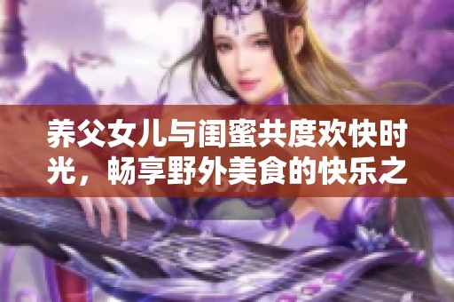 养父女儿与闺蜜共度欢快时光，畅享野外美食的快乐之旅