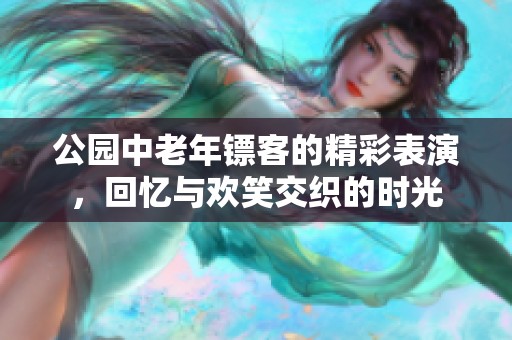 公园中老年镖客的精彩表演，回忆与欢笑交织的时光