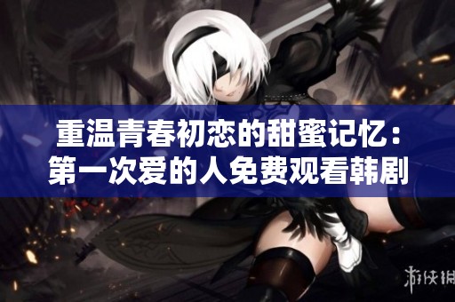 重温青春初恋的甜蜜记忆：第一次爱的人免费观看韩剧全介绍