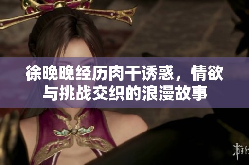 徐晚晚经历肉干诱惑，情欲与挑战交织的浪漫故事