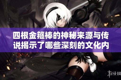 四根金箍棒的神秘来源与传说揭示了哪些深刻的文化内涵