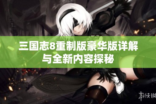 三国志8重制版豪华版详解与全新内容探秘