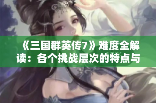 《三国群英传7》难度全解读：各个挑战层次的特点与比较分析
