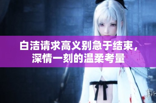 白洁请求高义别急于结束，深情一刻的温柔考量