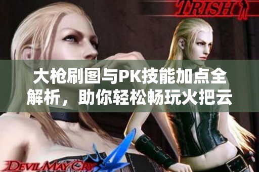 大枪刷图与PK技能加点全解析，助你轻松畅玩火把云手游