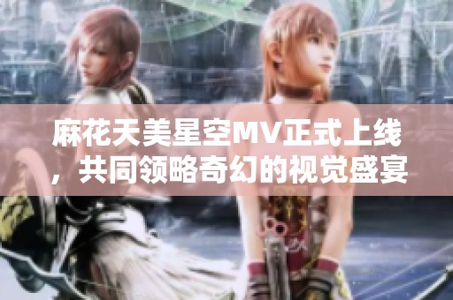 麻花天美星空MV正式上线，共同领略奇幻的视觉盛宴