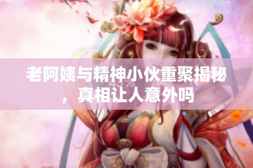 老阿姨与精神小伙重聚揭秘，真相让人意外吗