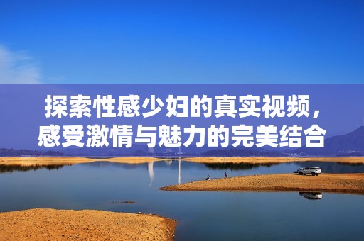 探索性感少妇的真实视频，感受激情与魅力的完美结合