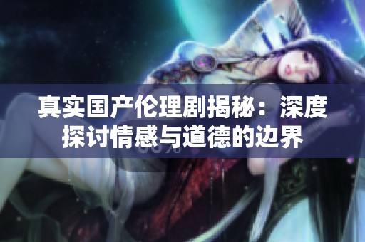 真实国产伦理剧揭秘：深度探讨情感与道德的边界