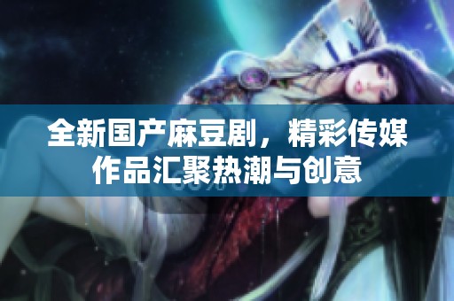 全新国产麻豆剧，精彩传媒作品汇聚热潮与创意