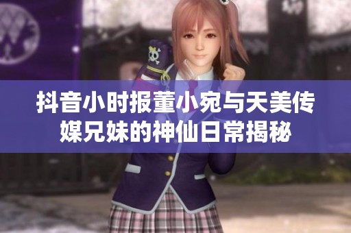 抖音小时报董小宛与天美传媒兄妹的神仙日常揭秘