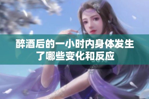 醉酒后的一小时内身体发生了哪些变化和反应