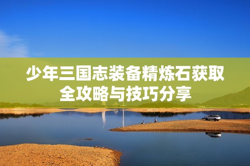 少年三国志装备精炼石获取全攻略与技巧分享