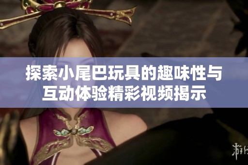 探索小尾巴玩具的趣味性与互动体验精彩视频揭示