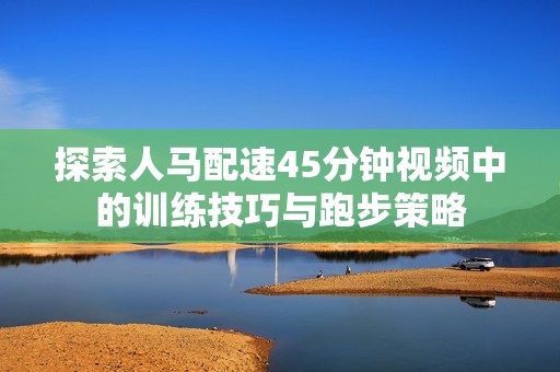 探索人马配速45分钟视频中的训练技巧与跑步策略