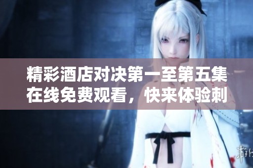 精彩酒店对决第一至第五集在线免费观看，快来体验刺激剧情！