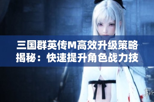 三国群英传M高效升级策略揭秘：快速提升角色战力技巧详解
