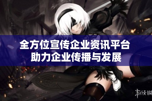 全方位宣传企业资讯平台 助力企业传播与发展