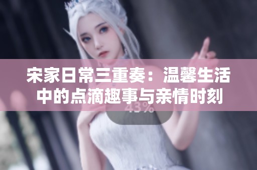 宋家日常三重奏：温馨生活中的点滴趣事与亲情时刻